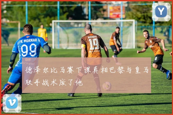 德泽尔比马赛下课真相巴黎与皇马联手战术废了他