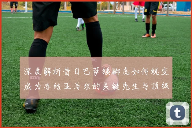 深度解析昔日巴萨矮脚虎如何蜕变成为冻结亚马尔的关键先生与顶级左后卫