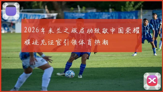 2026年米兰之旅启动致敬中国荣耀旗迹见证官引领体育热潮