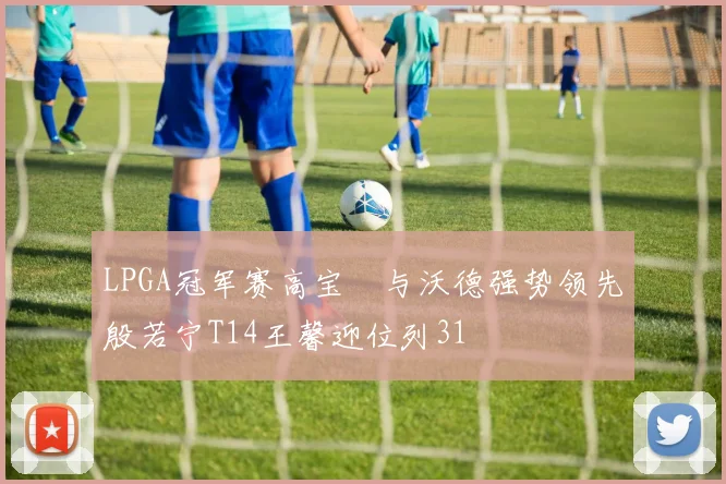 LPGA冠军赛高宝璟与沃德强势领先殷若宁T14王馨迎位列31