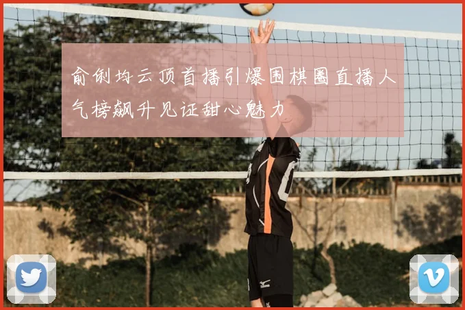 俞俐均云顶首播引爆围棋圈直播人气榜飙升见证甜心魅力