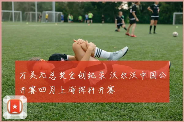 万美元总奖金创纪录 沃尔沃中国公开赛四月上海挥杆开赛