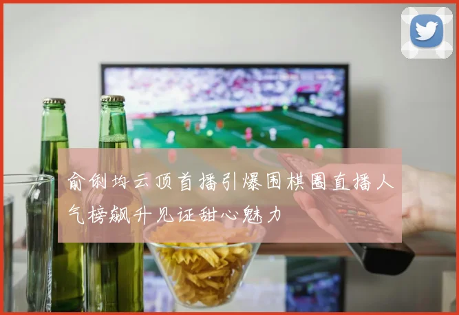 俞俐均云顶首播引爆围棋圈直播人气榜飙升见证甜心魅力