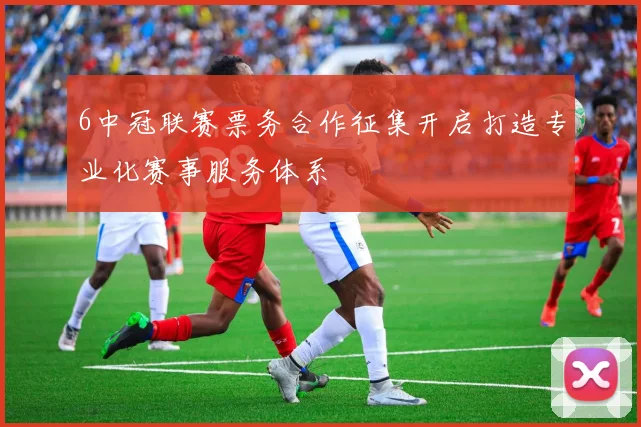 6中冠联赛票务合作征集开启打造专业化赛事服务体系