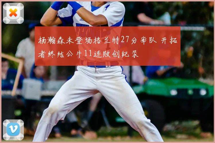 杨瀚森未登场格兰特27分率队 开拓者终结公牛11连败创纪录