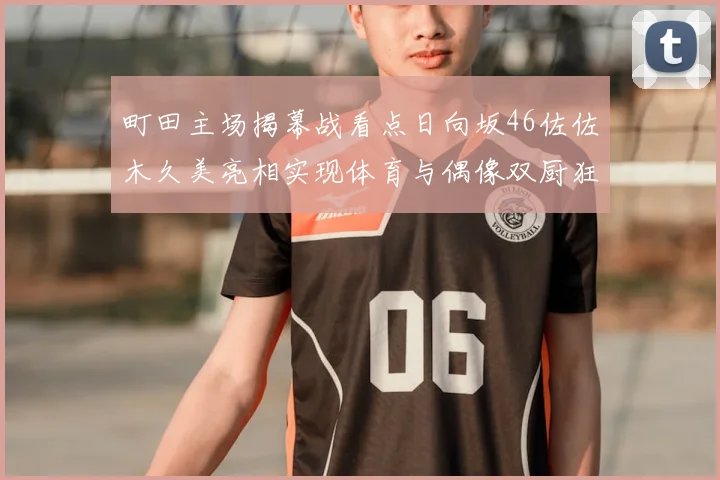 町田主场揭幕战看点日向坂46佐佐木久美亮相实现体育与偶像双厨狂喜