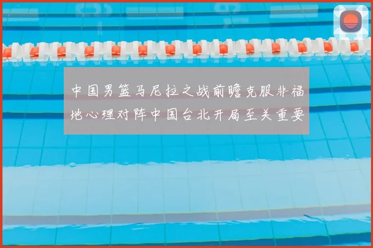 中国男篮马尼拉之战前瞻克服非福地心理对阵中国台北开局至关重要