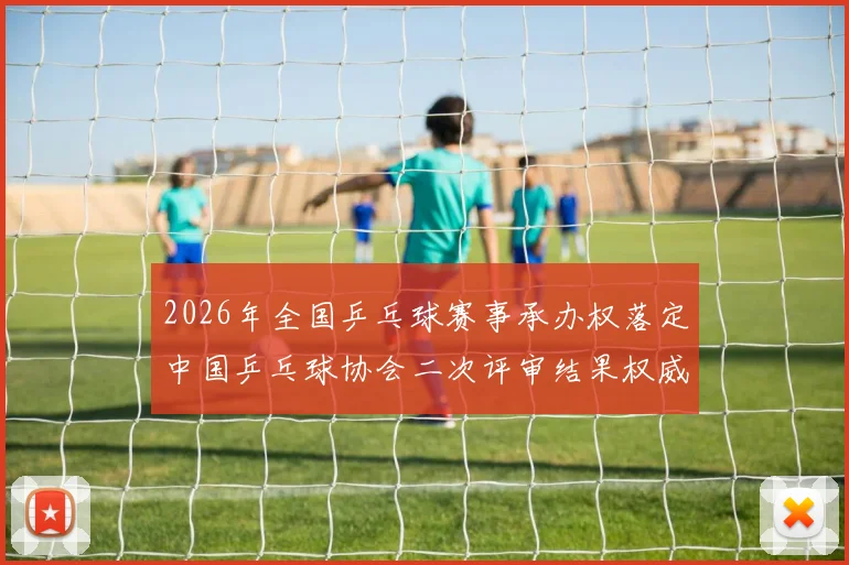 2026年全国乒乓球赛事承办权落定中国乒乓球协会二次评审结果权威公示