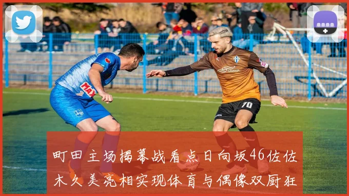 町田主场揭幕战看点日向坂46佐佐木久美亮相实现体育与偶像双厨狂喜