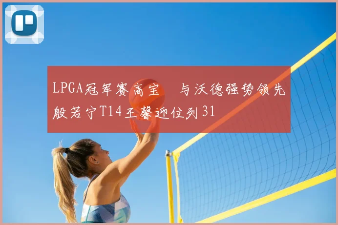 LPGA冠军赛高宝璟与沃德强势领先殷若宁T14王馨迎位列31